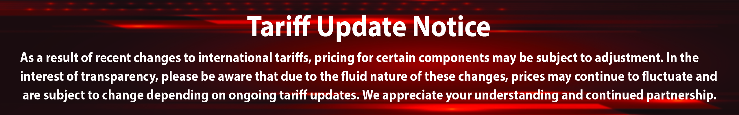 Tariff Update Notice: As a result of recent changes to international tariffs, pricing for certain components may be subject to adjustment. In the interest of transparency, please be aware that due to the fluid nature of these changes, prices may continue to fluctuate and are subject to change depending on ongoing tariff updates. We appreciate your understanding and continued partnership.