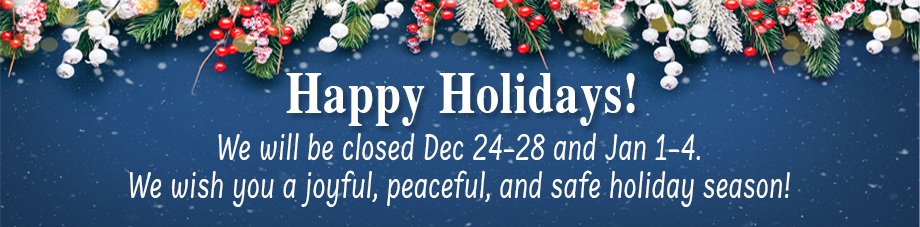 Happy Holidays! We will be closed Dec 24-28 and Jan 1-4. We wish you a joyful, peaceful, and safe holiday season!