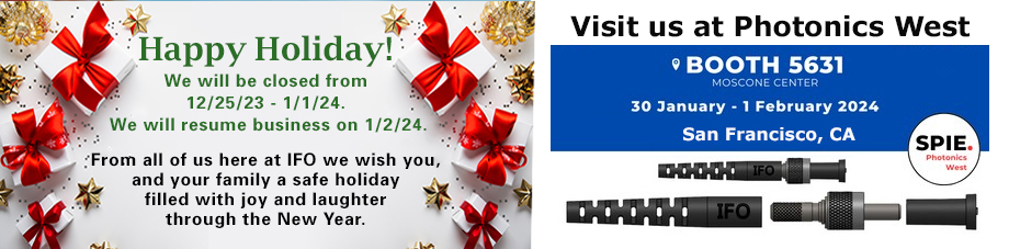 Happy Holiday! We will be closed from 12/25/23 - 1/1/24. We will resume business on 1/2/24. From all of us here at IFO, we wish you and your family a safe holiday filled with joy and laughter through the New Year. Next Message: Visit us at Photonics West in San Francisco, CA - Booth 5631 Moscone Center - January 30 - February 1 2024.